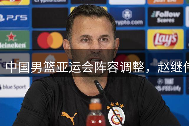 中国男篮亚运会阵容调整，赵继伟杨瀚森缺席